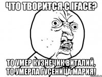 что творится с iface? то умер кузнечик виталий, то умерла гусеница мария!