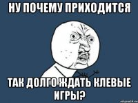 ну почему приходится так долго ждать клевые игры?