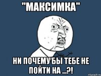 "максимка" ни почему бы тебе не пойти на ...?!