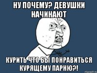 ну почему? девушки начинают курить что бы понравиться курящему парню?!