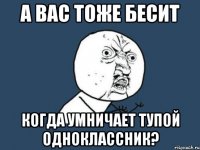 а вас тоже бесит когда умничает тупой одноклассник?