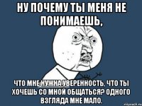 ну почему ты меня не понимаешь, что мне нужна уверенность, что ты хочешь со мной общаться? одного взгляда мне мало.