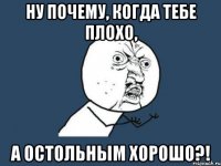 ну почему, когда тебе плохо, а остольным хорошо?!