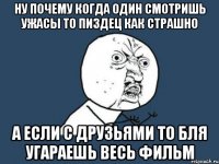 ну почему когда один смотришь ужасы то пиздец как страшно а если с друзьями то бля угараешь весь фильм