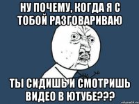 ну почему, когда я с тобой разговариваю ты сидишь и смотришь видео в ютубе???