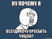 ну почему я всегда хочу проебать чущок?