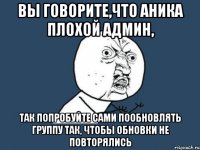 вы говорите,что аника плохой админ, так попробуйте сами пообновлять группу так, чтобы обновки не повторялись