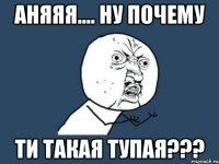 аняяя.... ну почему ти такая тупая???