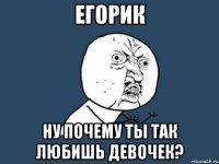 егорик ну почему ты так любишь девочек?