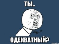 ты.. одекватный?