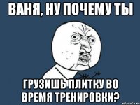 ваня, ну почему ты грузишь плитку во время тренировки?