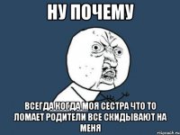 ну почему всегда когда моя сестра что то ломает родители все скидывают на меня