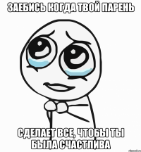 заебись когда твой парень сделает все, чтобы ты была счастлива