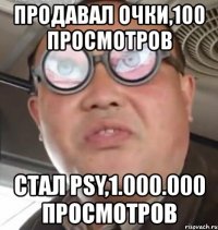 продавал очки,100 просмотров стал psy,1.000.000 просмотров