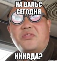 на вальс сегодня нннада?