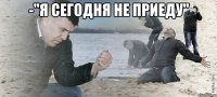 -"я сегодня не приеду" 