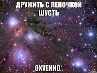 дружить с леночкой шусть охуенно*