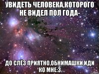 увидеть человека,которого не видел пол года- до слёз приятно,обнимашки,иди ко мне:3