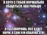 я хочу с тобой нормально общаться, как раньше а ты говоришь, все будет норм, а сам хуй клал!на это!