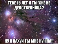 тебе 15 лет и ты уже не девственница? ну и нахуй ты мне нужна!!