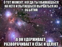 о тот момент, когда ты обижаешься на него и пытаешься вырваться из объятий а он удерживает, разворачивает к себе и целует