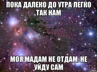 пока далеко до утра легко так нам моя мадам не отдам, не уйду сам