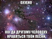 охуено когда другому человеку нравяться твои песни