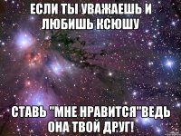 если ты уважаешь и любишь ксюшу ставь "мне нравится"ведь она твой друг!