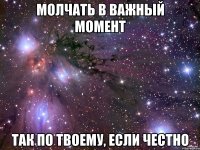 молчать в важный момент так по твоему, если честно