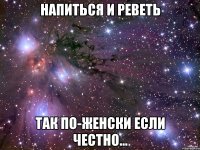 напиться и реветь так по-женски если честно...