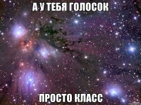 а у тебя голосок просто класс