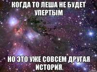 когда то леша не будет упертым но это уже совсем другая история