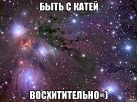 быть с катей восхитительно=)