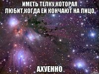 иметь телку,которая любит,когда ей кончают на лицо ахуенно