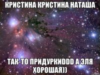 кристина кристина наташа так-то придуркиddd а эля хорошая))