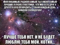 мой любимый, родной самый. ты у меня самый лучший, я очень счастлива , что мы есть друг у друга! я хочу проводить с тобой каждый день, каждую секундочку! лучше тебя нет, и не будет . люблю тебя мой, котик...