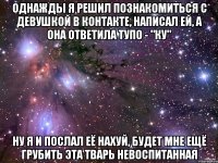 однажды я решил познакомиться с девушкой в контакте, написал ей, а она ответила тупо - "ку" ну я и послал её нахуй, будет мне ещё грубить эта тварь невоспитанная