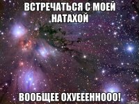 встречаться с моей натахой вообщее охуеееннооо!