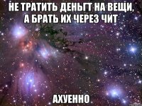 не тратить деньгт на вещи, а брать их через чит ахуенно