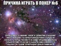 причина играть в покер №6 справедливость. никакие "связи" и "дружеские отношения" ничего не решают. ты зарабатываешь ровно столько, на сколько ты хорош. твоё место не займет уродливый долбоеб только потому, что он чей то сынок. и самое охуенное, что обычно эти "сынки" проигрывают деньги таким как я.