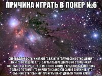 причина играть в покер №6 справедливость. никакие "связи" и "дружеские отношения" ничего не решают. ты зарабатываешь ровно столько, на сколько ты хорош. твоё место не займет уродливый долбоеб только потому, что он чей то сынок. и самое охуенное, что обычно эти "сынки" проигрывают деньги таким как я