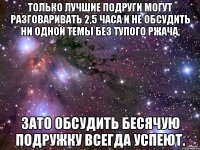 только лучшие подруги могут разговаривать 2,5 часа и не обсудить ни одной темы без тупого ржача, зато обсудить бесячую подружку всегда успеют.