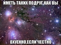 иметь таких подруг как вы охуенно,если честно