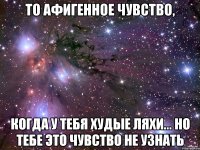 то афигенное чувство, когда у тебя худые ляхи... но тебе это чувство не узнать