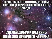 парень, кидай в комменты рецепты охрененной жрачки и приложи фото блюда сделай добро и подкинь идей для вечернего хавчика