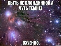 быть не блондинкой,а чуть темнее охуенно