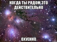 когда ты рядом это действительно охуенно