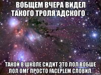 вобщем вчера видел такого троля адского такой в школе сидит это лол вобше лол омг просто faceplem словил.