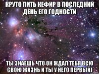 круто пить кефир в последний день его годности ты знаешь что он ждал тебя всю свою жизнь и ты у него первый)