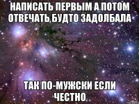 написать первым а потом отвечать будто задолбала так по-мужски если честно